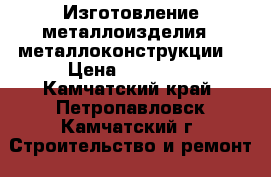 Изготовление металлоизделия , металлоконструкции  › Цена ­ 12 000 - Камчатский край, Петропавловск-Камчатский г. Строительство и ремонт » Услуги   